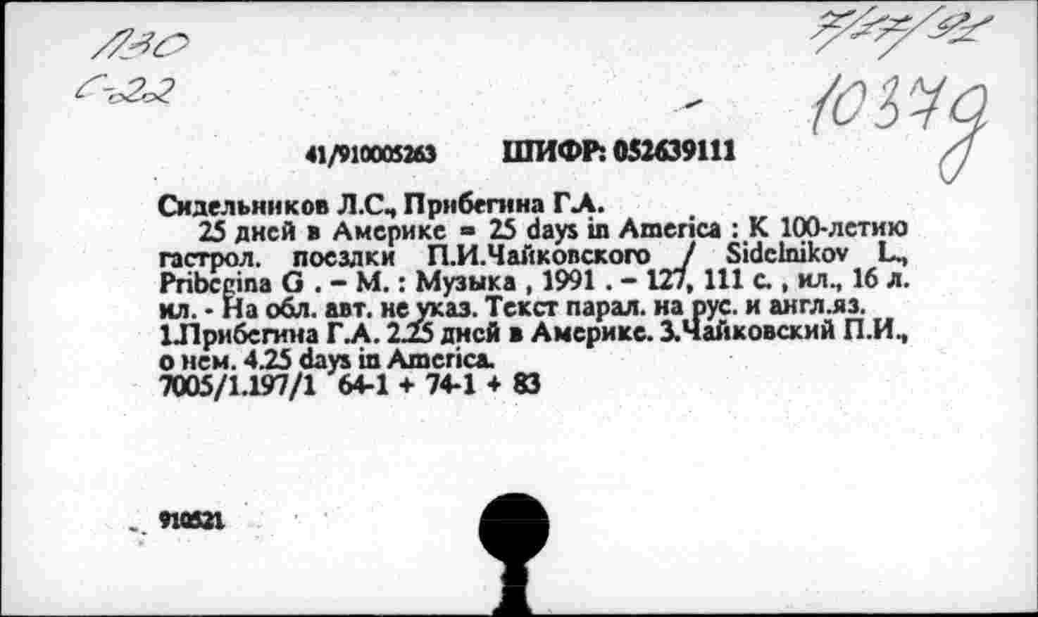 ﻿41/910005263 ШИФР: 052639111
Сидельников Л.СЧ Прнбегнна ГЛ.
25 дней в Америке = 25 days in America : JK 100-летию гастрол. поездки П.И.Чайковского J Sidclnikov L., Pribccina G . - М.: Музыка , 1991. - 12/, 111 с., ил., 16 л. ил. • На обл. авт. не указ. Текст парал. на рус. и англ.яз. 1Лрибегина ГЛ. 2.25 дней в Америке. ХЧайковский П.И., о нем. 4.25 days in America.
7005/1.197/1 64-1 + 74-1 + 83
910321